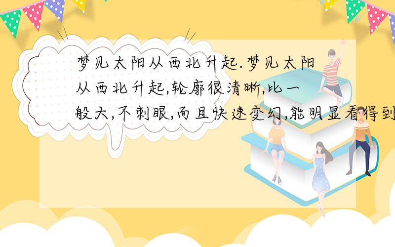 梦见太阳从西北升起.梦见太阳从西北升起,轮廓很清晰,比一般大,不刺眼,而且快速变幻,能明显看得到它的移动.这意味着什么.是暗示着什么吗?