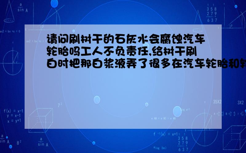 请问刷树干的石灰水会腐蚀汽车轮胎吗工人不负责任,给树干刷白时把那白浆液弄了很多在汽车轮胎和轮毂上.我查了一下,起保温防腐作用的 刷白剂 配比为水：生石灰：硫磺：食盐=40:10:1:0.5