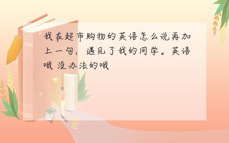 我在超市购物的英语怎么说再加上一句：遇见了我的同学。英语哦 没办法的哦