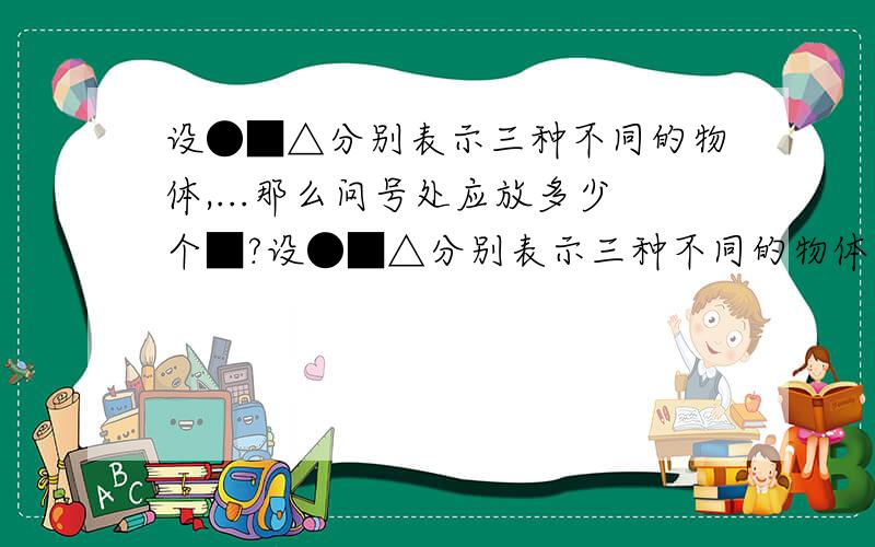 设●■△分别表示三种不同的物体,...那么问号处应放多少个■?设●■△分别表示三种不同的物体,如图,前两架天平保持平衡,如果要使第三架天平也平衡,那么问号处应放多少个■?●●=△■