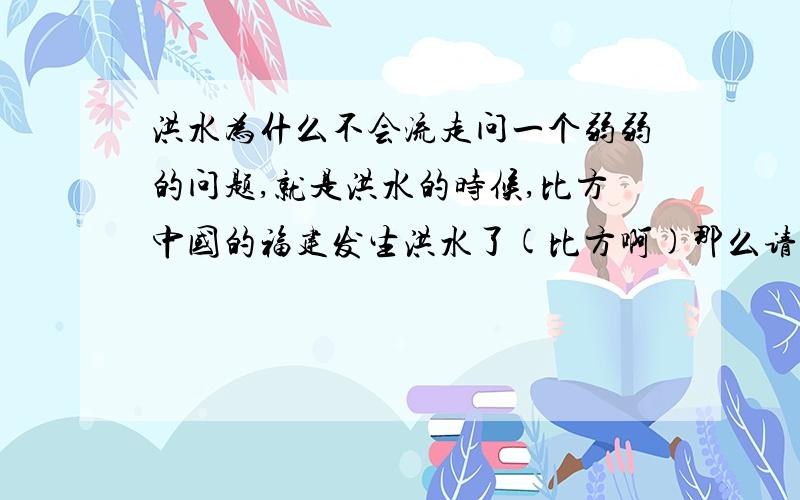 洪水为什么不会流走问一个弱弱的问题,就是洪水的时候,比方中国的福建发生洪水了(比方啊)那么请问福建附近的城市是不是也会有少量积水?还有就是为什么洪水发生时水好像是单独停留在