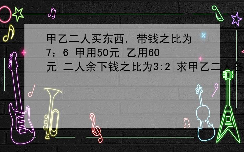 甲乙二人买东西, 带钱之比为7：6 甲用50元 乙用60元 二人余下钱之比为3:2 求甲乙二人各余多少钱?