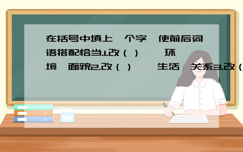 在括号中填上一个字,使前后词语搭配恰当.1.改（）——环境、面貌2.改（）——生活、关系3.改（）——工作、技术4.改（）——缺点、错误