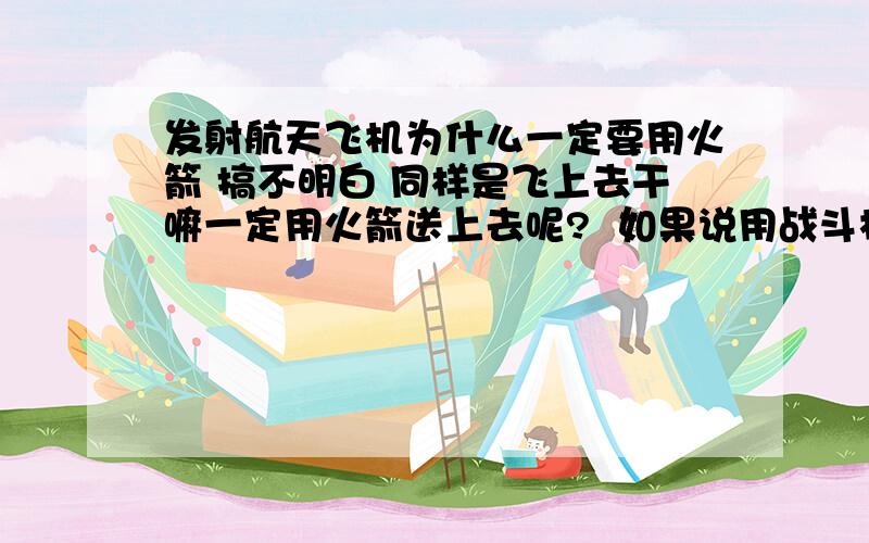 发射航天飞机为什么一定要用火箭 搞不明白 同样是飞上去干嘛一定用火箭送上去呢?  如果说用战斗机直接飞上去  只要解决了氧气 失重等等的问题那不就搞定了么?  都是铁打的 要是用飞机