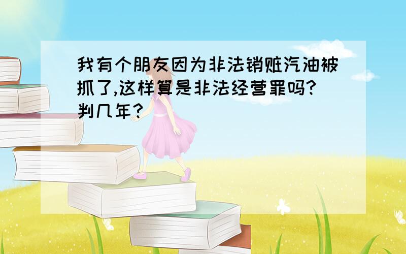 我有个朋友因为非法销赃汽油被抓了,这样算是非法经营罪吗?判几年?