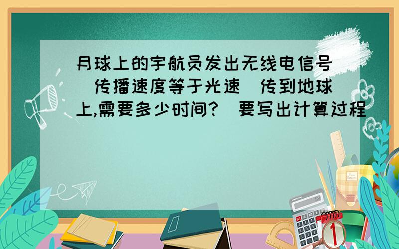 月球上的宇航员发出无线电信号（传播速度等于光速）传到地球上,需要多少时间?（要写出计算过程）