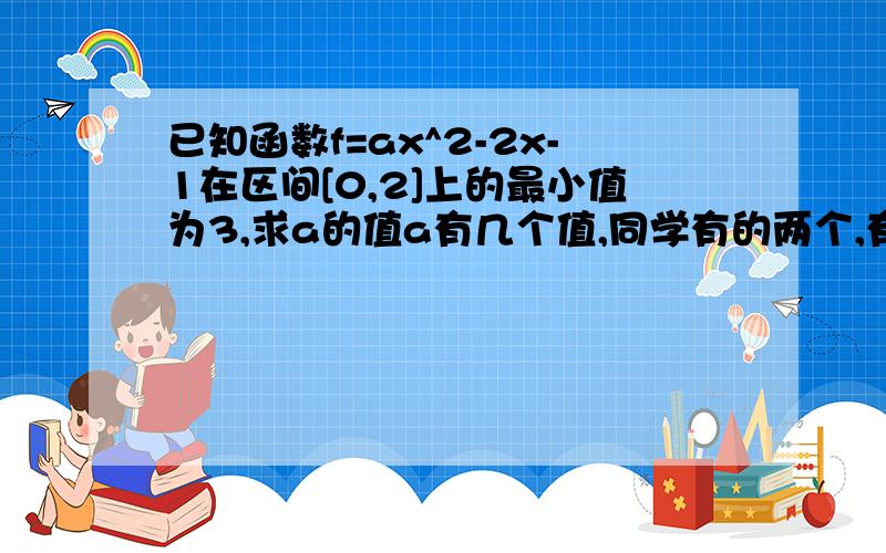 已知函数f=ax^2-2x-1在区间[0,2]上的最小值为3,求a的值a有几个值,同学有的两个,有的一个,我算的两个= =