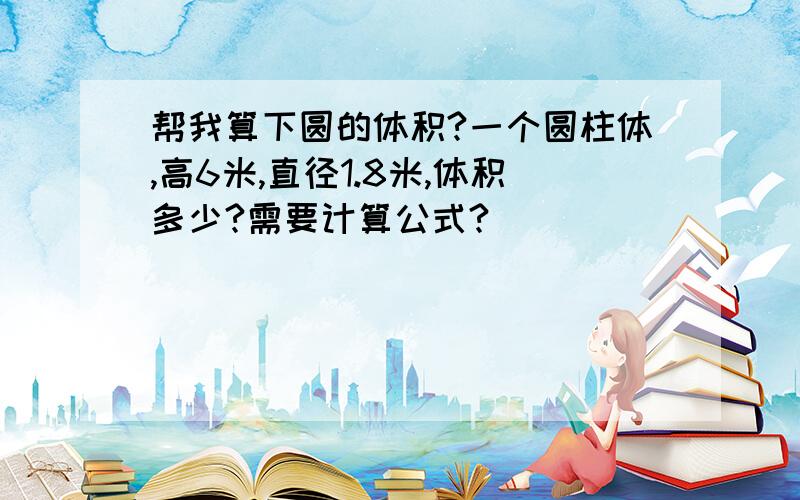 帮我算下圆的体积?一个圆柱体,高6米,直径1.8米,体积多少?需要计算公式?