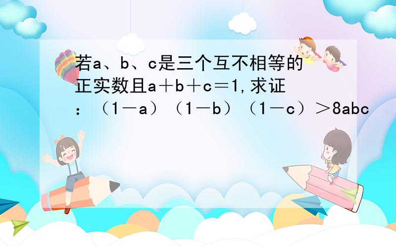 若a、b、c是三个互不相等的正实数且a＋b＋c＝1,求证：（1－a）（1－b）（1－c）＞8abc