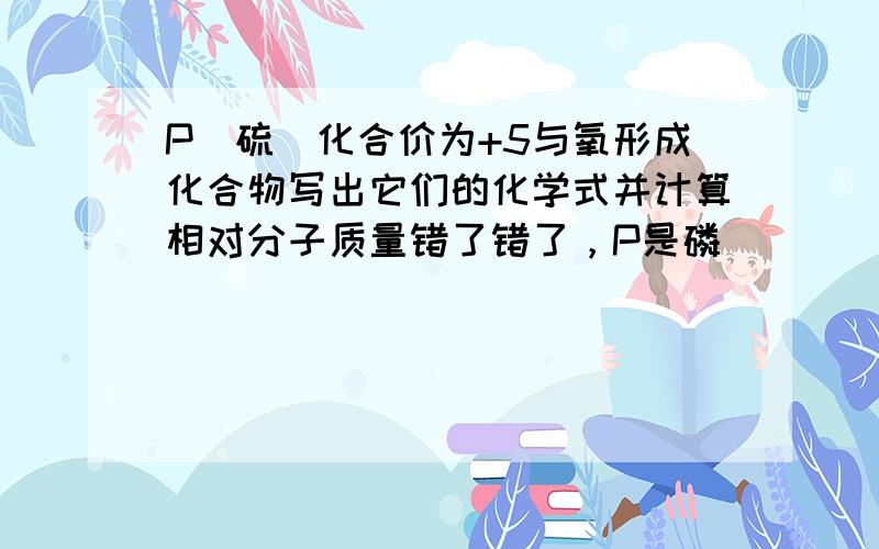 P（硫）化合价为+5与氧形成化合物写出它们的化学式并计算相对分子质量错了错了，P是磷