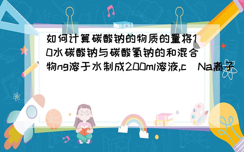 如何计算碳酸钠的物质的量将10水碳酸钠与碳酸氢钠的和混合物ng溶于水制成200ml溶液,c（Na离子）=0.5mol/L.若将ng该混合物加热到质量不变时,得到的固体的质量为?