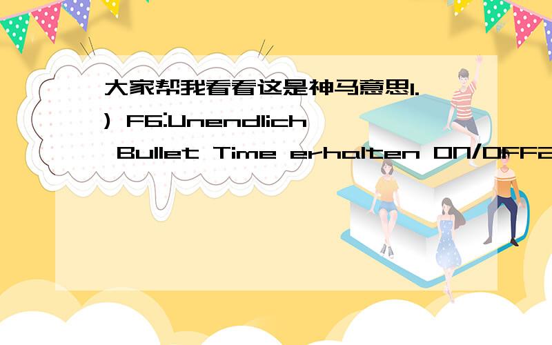 大家帮我看看这是神马意思1.) F6:Unendlich Bullet Time erhalten ON/OFF2.) F7:Unendlich Munition erhalten (man bekommt Munition beim Schie遝n) ON/OFF3.) F8:Unverwundbarkeit ON/OFF4.) I:Unsichtbarkeit ON/OFF (Max Payne wird von den Gegner ni