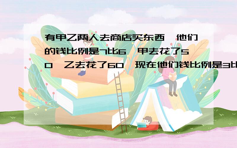 有甲乙两人去商店买东西,他们的钱比例是7比6,甲去花了50,乙去花了60,现在他们钱比例是3比2,问他们兜里各多少钱!