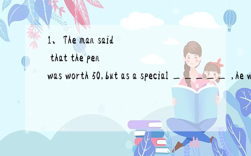 1、The man said that the pen was worth 50,but as a special _____ ,he would let me have it for 30.A favor B present2、Gesturing wildly,the man acted as if he found my _____ shocking,but he eventually reducedthe price to 10.A decision B offer为什