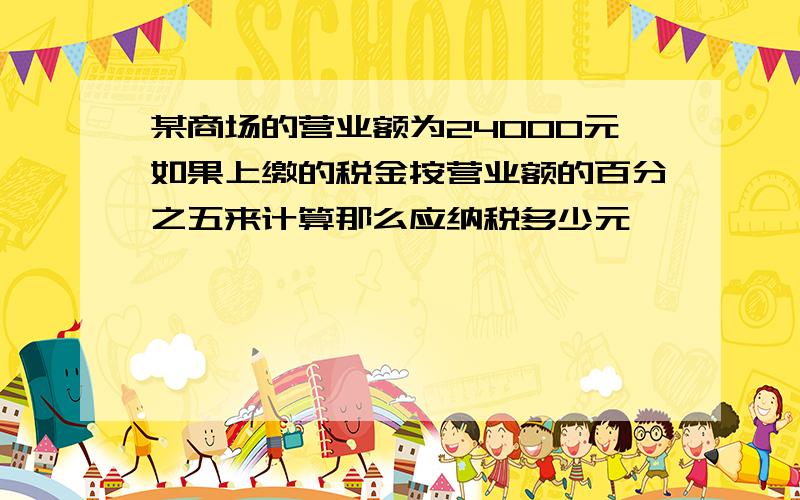 某商场的营业额为24000元如果上缴的税金按营业额的百分之五来计算那么应纳税多少元