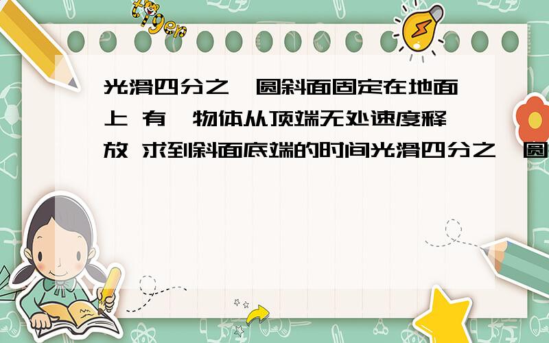 光滑四分之一圆斜面固定在地面上 有一物体从顶端无处速度释放 求到斜面底端的时间光滑四分之一圆斜面固定在地面上 有一物体从顶端无处速度释放 已知质量m 半径R 求物块到斜面底端的