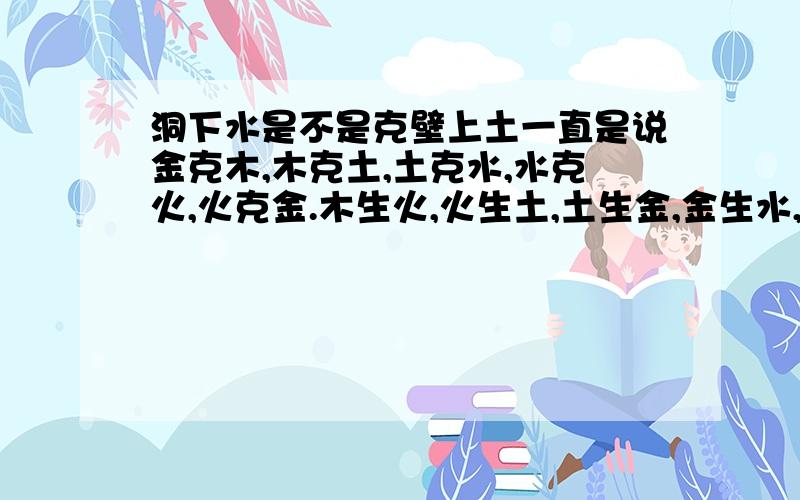 洞下水是不是克壁上土一直是说金克木,木克土,土克水,水克火,火克金.木生火,火生土,土生金,金生水,水生木.那么,壁上土是不是克洞下水呢