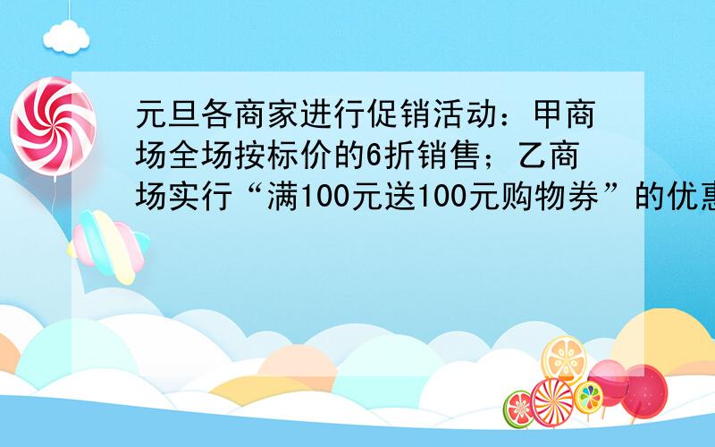 元旦各商家进行促销活动：甲商场全场按标价的6折销售；乙商场实行“满100元送100元购物券”的优惠（赠券下次购物与现金等值使用,但不再送券）；丙商场实行“满100元减50元”的优惠（比