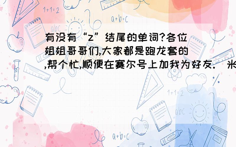 有没有“z”结尾的单词?各位姐姐哥哥们,大家都是跑龙套的,帮个忙,顺便在赛尔号上加我为好友.（米米号：174042169 名字：超音速.）20号下午3：00在火山星等你们.