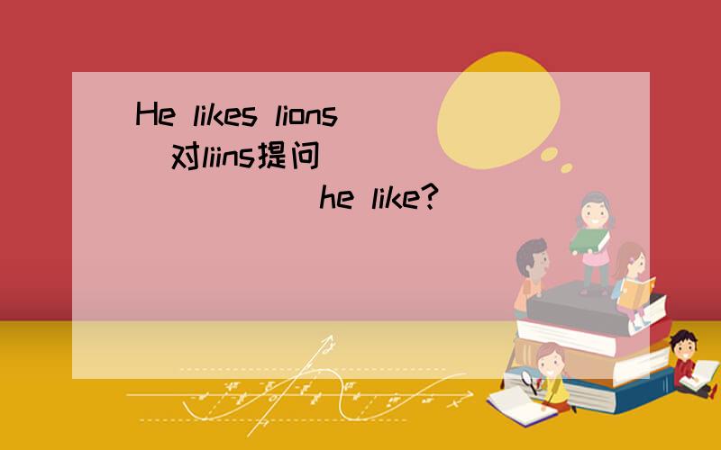 He likes lions(对liins提问） __ ___ __he like?