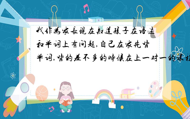 我作为家长现在知道孩子在语法和单词上有问题,自己在家先背单词,背的差不多的时候在上一对一的课程.