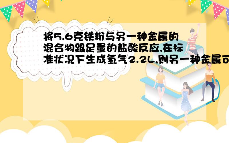 将5.6克铁粉与另一种金属的混合物跟足量的盐酸反应,在标准状况下生成氢气2.2L,则另一种金属可能是____A AlB MgC CaD Zn麻烦写出计算过程