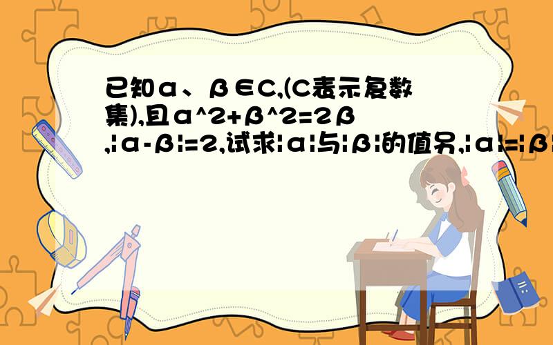 已知α、β∈C,(C表示复数集),且α^2+β^2=2β,|α-β|=2,试求|α|与|β|的值另,|α|=|β|=1