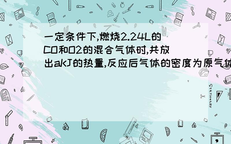 一定条件下,燃烧2.24L的CO和O2的混合气体时,共放出aKJ的热量,反应后气体的密度为原气体密度的1.5倍,相同条件下,燃烧同样体积的N2O和CO的混合物,共得到三种气体产物,三种气体均能参与与大气