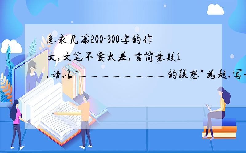 急求几篇200-300字的作文,文笔不要太差,言简意赅1.请以“________的联想”为题,写一篇文章（要求：通过对某一物的描写,赞颂某种人物、精神、品质等）2.生活中,除了学校,还有各种各样属于自