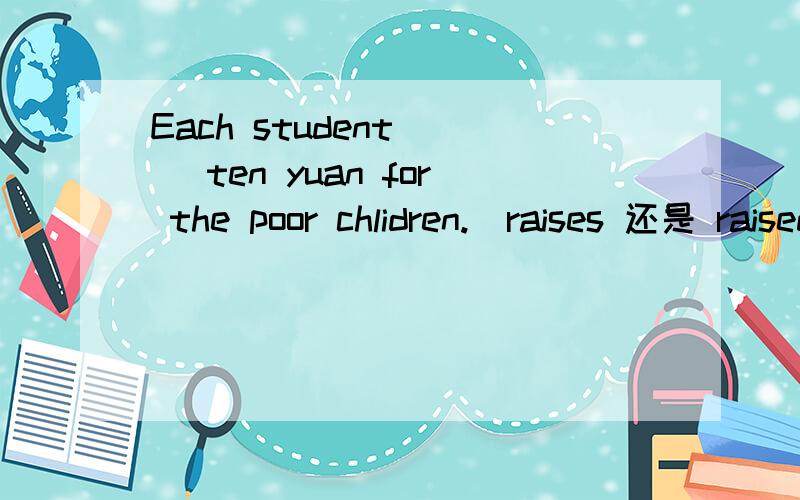 Each student () ten yuan for the poor chlidren.(raises 还是 raised)some s have been skating for the whole five hours.(填students可不可以）-() you () drawing-Not yet (我填的是 have finished have been finishing 那个对i usually () six or