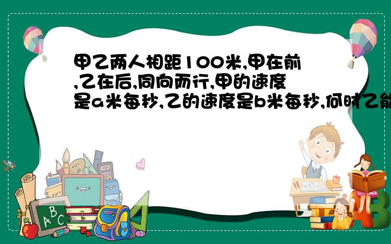 甲乙两人相距100米,甲在前,乙在后,同向而行,甲的速度是a米每秒,乙的速度是b米每秒,何时乙能追上甲?