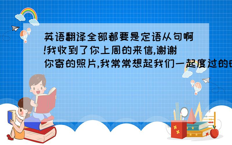 英语翻译全部都要是定语从句啊!我收到了你上周的来信,谢谢你寄的照片,我常常想起我们一起度过的时光,那座顶上有只海鸥的纪念碑真漂亮．你还记得那个湖吗?我们在那还照过一张相呢．