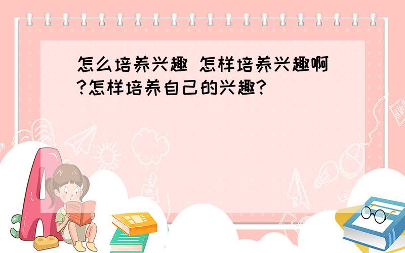 怎么培养兴趣 怎样培养兴趣啊?怎样培养自己的兴趣?