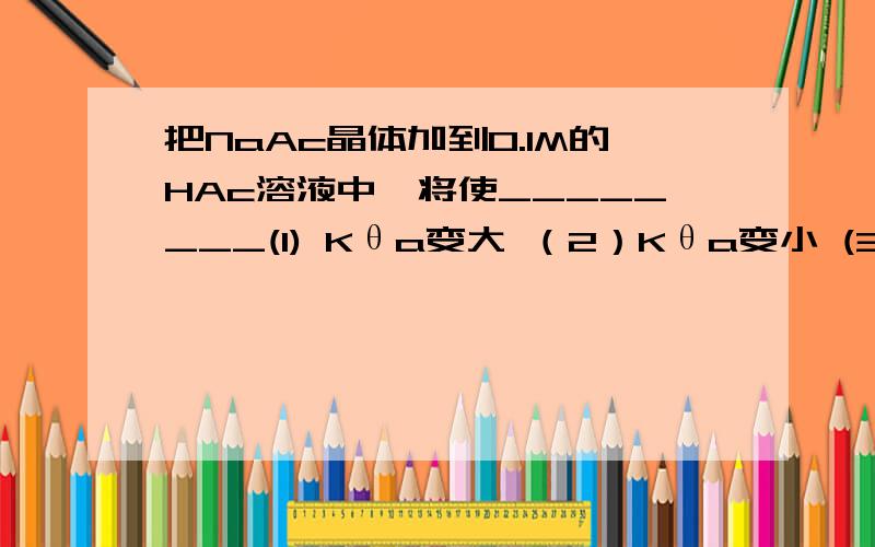 把NaAc晶体加到0.1M的HAc溶液中,将使________(1) Kθa变大 （2）Kθa变小 (3) pH变大 (4)pH 变小