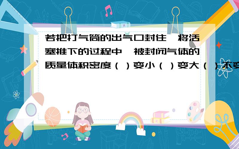 若把打气筒的出气口封住,将活塞推下的过程中,被封闭气体的质量体积密度（）变小（）变大（）不变急 今天晚上之前要答案啊并说明理由