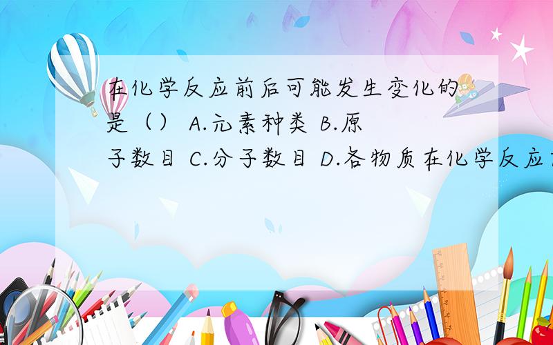 在化学反应前后可能发生变化的是（） A.元素种类 B.原子数目 C.分子数目 D.各物质在化学反应前后可能发生变化的是（）A.元素种类 B.原子数目C.分子数目D.各物质的总质量