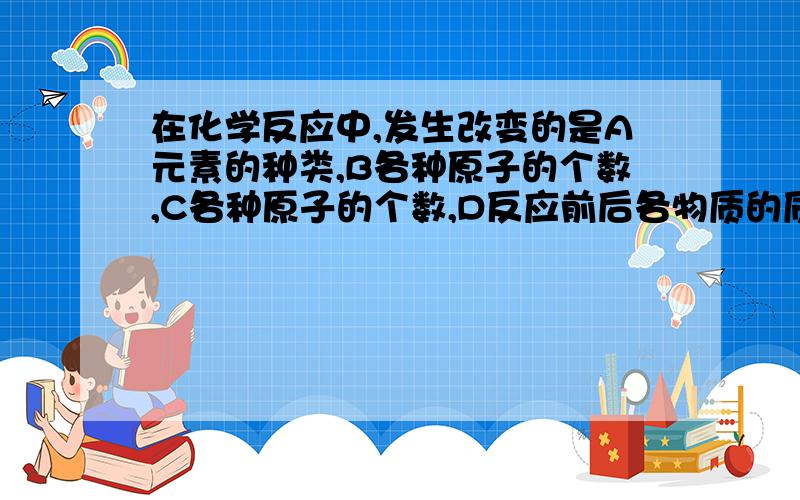 在化学反应中,发生改变的是A元素的种类,B各种原子的个数,C各种原子的个数,D反应前后各物质的质量总和