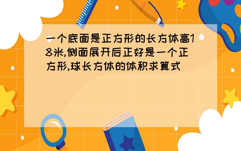 一个底面是正方形的长方体高18米,侧面展开后正好是一个正方形,球长方体的体积求算式