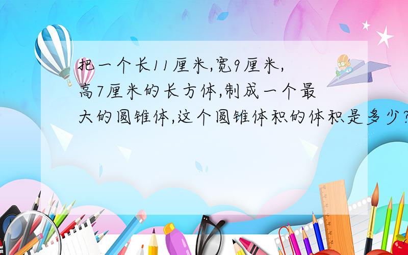 把一个长11厘米,宽9厘米,高7厘米的长方体,制成一个最大的圆锥体,这个圆锥体积的体积是多少?