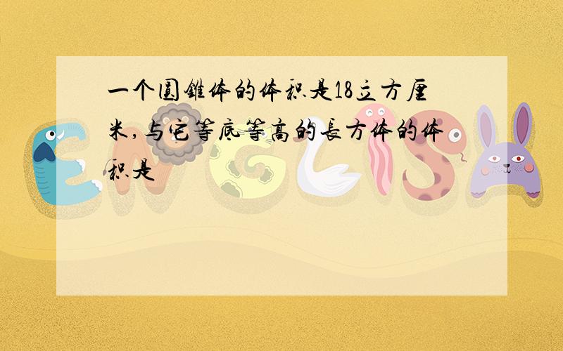 一个圆锥体的体积是18立方厘米,与它等底等高的长方体的体积是