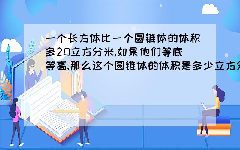 一个长方体比一个圆锥体的体积多20立方分米,如果他们等底等高,那么这个圆锥体的体积是多少立方分米.