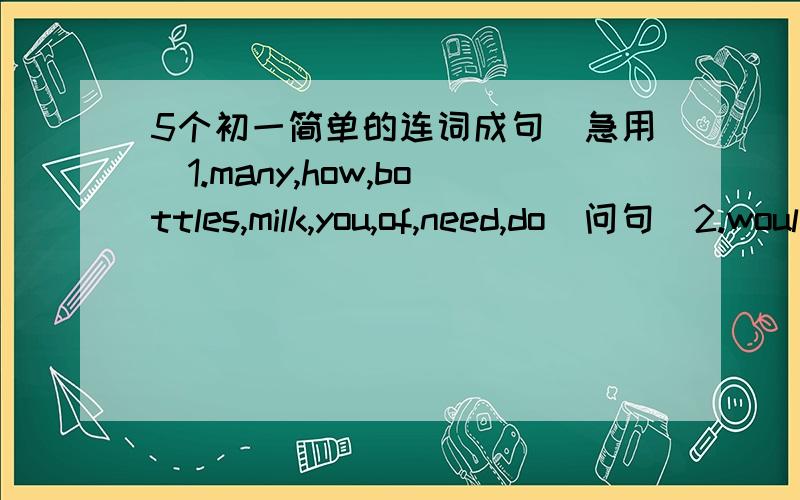 5个初一简单的连词成句（急用）1.many,how,bottles,milk,you,of,need,do（问句）2.would,like,then,you,what（问句）3.I,what,can,for,do,you（问句）4.the,rice,bag,too,is,heavy,of（陈述句）5.don’t,we,have,water,any