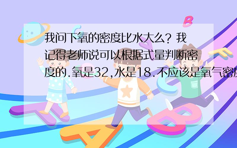 我问下氧的密度比水大么? 我记得老师说可以根据式量判断密度的.氧是32,水是18.不应该是氧气密度大...我问下氧的密度比水大么?我记得老师说可以根据式量判断密度的.氧是32,水是18.不应该