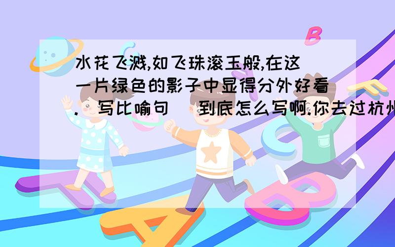 水花飞溅,如飞珠滚玉般,在这一片绿色的影子中显得分外好看.(写比喻句) 到底怎么写啊.你去过杭州吗?除了杭州西湖,你还知道哪些风景名胜（写两处）?请你写下来.