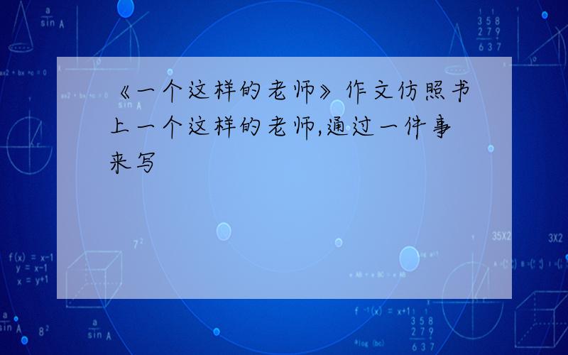 《一个这样的老师》作文仿照书上一个这样的老师,通过一件事来写