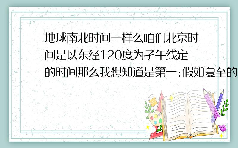 地球南北时间一样么咱们北京时间是以东经120度为孑午线定的时间那么我想知道是第一:假如夏至的时候北京12点整在北京太阳是最高的那么东至的时候也是12点整为太阳最高点么?第二是:假如