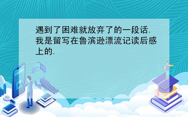 遇到了困难就放弃了的一段话.我是留写在鲁滨逊漂流记读后感上的.