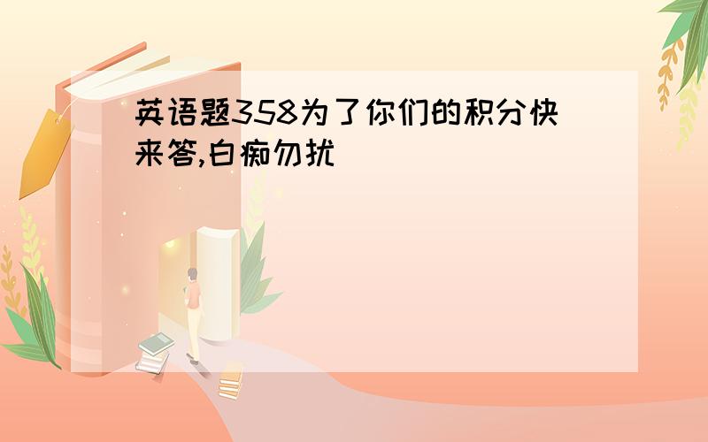 英语题358为了你们的积分快来答,白痴勿扰