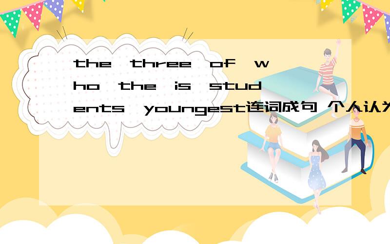 the,three,of,who,the,is,students,youngest连词成句 个人认为此题有些问题,好像题就是错的…… 请高手多多指教,在做完后顺便把句意打上.