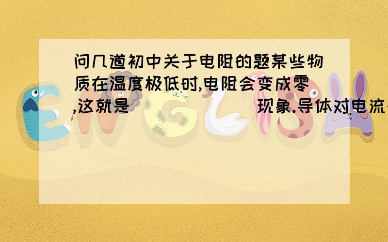 问几道初中关于电阻的题某些物质在温度极低时,电阻会变成零,这就是_______现象.导体对电流的_________叫电阻,电阻是导体本身的一种_______.如图所示,这是一个电表的表盘.也许你没有见过,但根